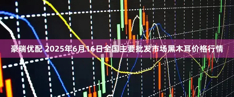 豪瑞优配 2025年6月16日全国主要批发市场黑木耳价格行情