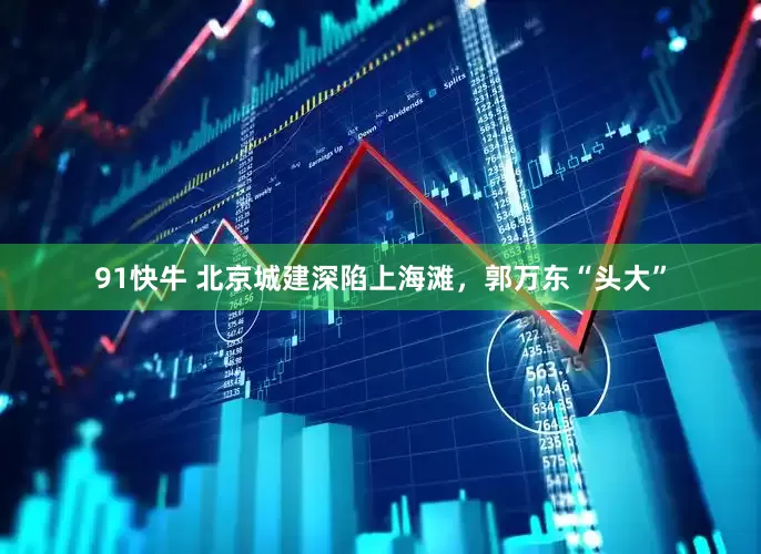 91快牛 北京城建深陷上海滩，郭万东“头大”