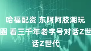 哈福配资 东阿阿胶潮玩破圈 看三千年老字号对话Z世代
