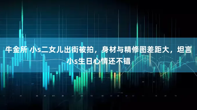 牛金所 小s二女儿出街被拍，身材与精修图差距大，坦言小s生日心情还不错