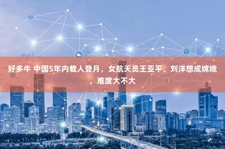 好多牛 中国5年内载人登月，女航天员王亚平、刘洋想成嫦娥，难度大不大