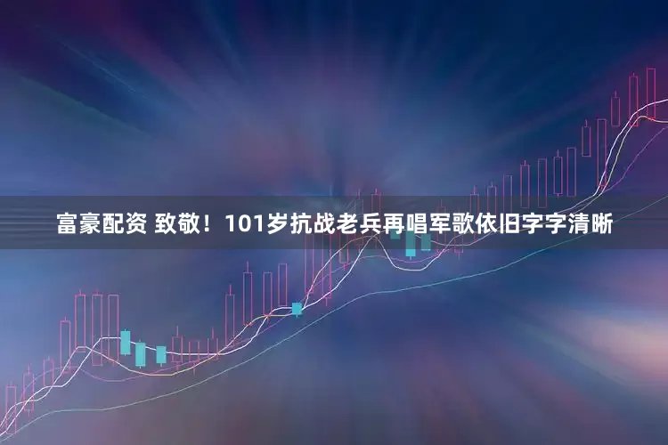 富豪配资 致敬！101岁抗战老兵再唱军歌依旧字字清晰