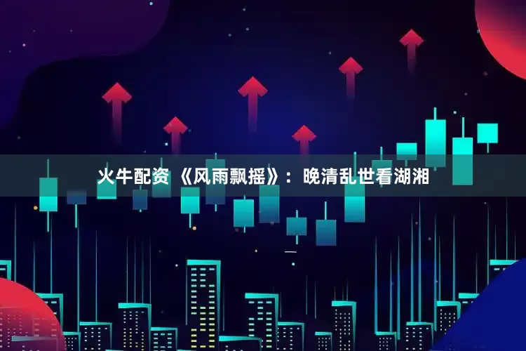 火牛配资 《风雨飘摇》：晚清乱世看湖湘