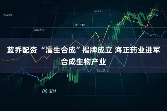 蓝乔配资 “澐生合成”揭牌成立 海正药业进军合成生物产业