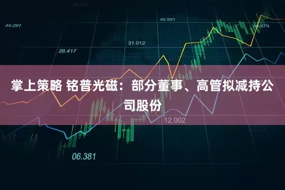 掌上策略 铭普光磁：部分董事、高管拟减持公司股份