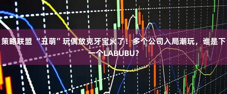 策略联盟 “丑萌”玩偶放克牙宝火了！多个公司入局潮玩，谁是下一个LABUBU？