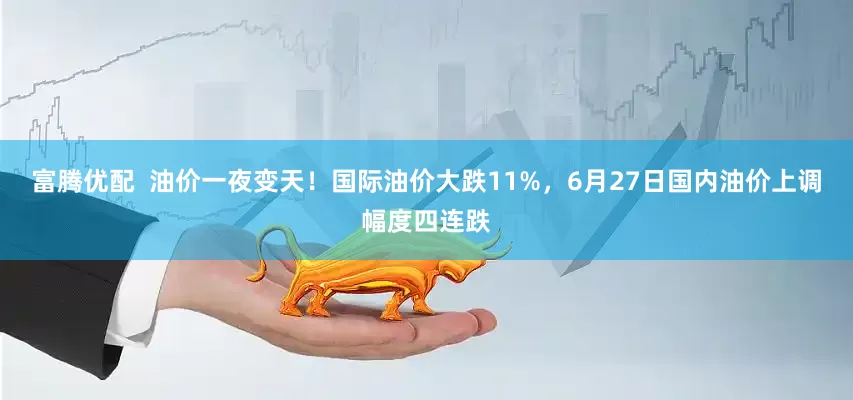 富腾优配  油价一夜变天！国际油价大跌11%，6月27日国内油价上调幅度四连跌