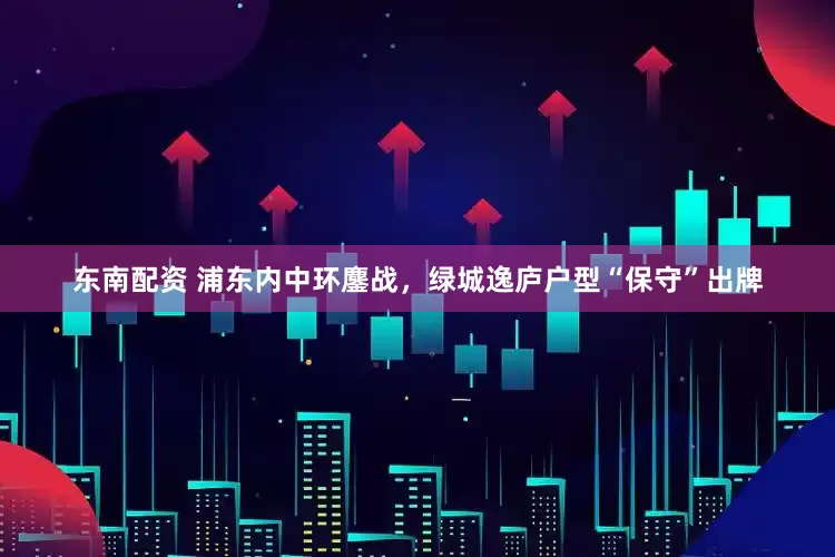 东南配资 浦东内中环鏖战，绿城逸庐户型“保守”出牌
