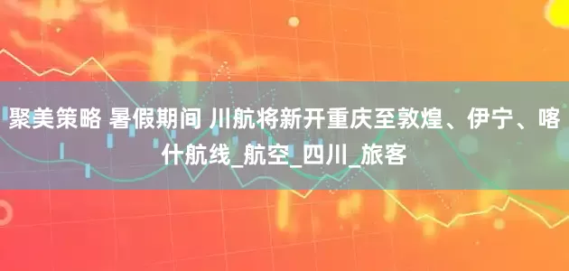 聚美策略 暑假期间 川航将新开重庆至敦煌、伊宁、喀什航线_航空_四川_旅客