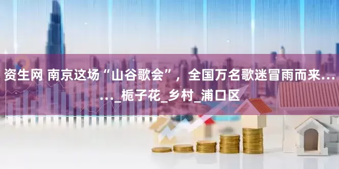 资生网 南京这场“山谷歌会”，全国万名歌迷冒雨而来……_栀子花_乡村_浦口区