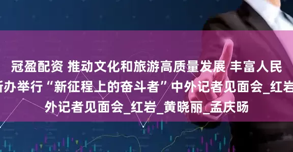 冠盈配资 推动文化和旅游高质量发展 丰富人民美好生活——国新办举行“新征程上的奋斗者”中外记者见面会_红岩_黄晓丽_孟庆旸