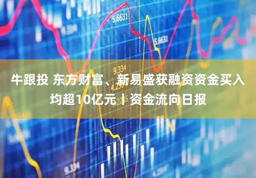 牛跟投 东方财富、新易盛获融资资金买入均超10亿元丨资金流向日报