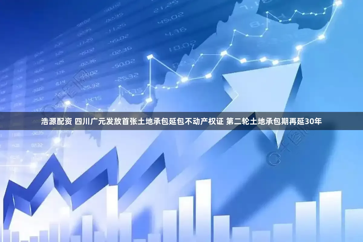浩源配资 四川广元发放首张土地承包延包不动产权证 第二轮土地承包期再延30年
