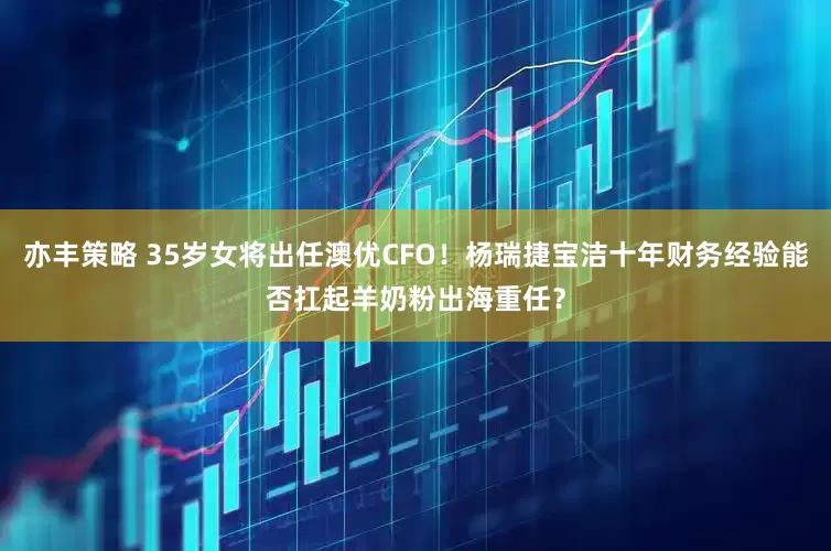 亦丰策略 35岁女将出任澳优CFO！杨瑞捷宝洁十年财务经验能否扛起羊奶粉出海重任？