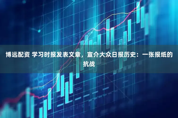 博远配资 学习时报发表文章，宣介大众日报历史：一张报纸的抗战