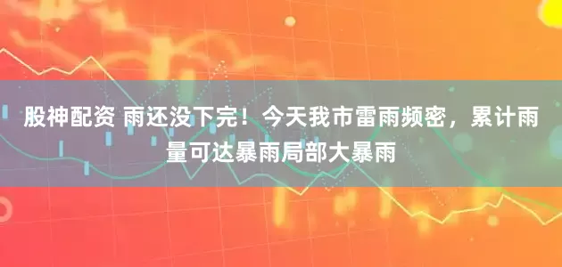 股神配资 雨还没下完！今天我市雷雨频密，累计雨量可达暴雨局部大暴雨