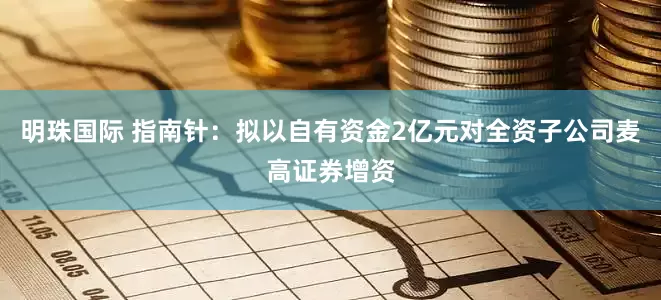 明珠国际 指南针：拟以自有资金2亿元对全资子公司麦高证券增资