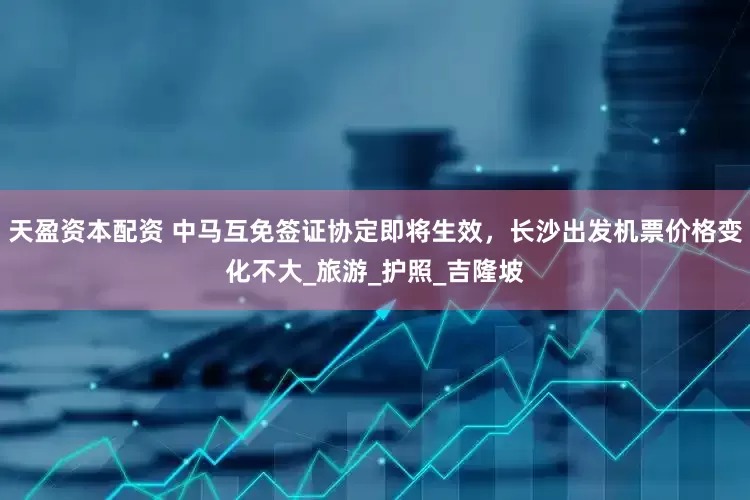 天盈资本配资 中马互免签证协定即将生效，长沙出发机票价格变化不大_旅游_护照_吉隆坡