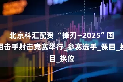 北京科汇配资 “锋刃—2025”国际狙击手射击竞赛举行_参赛选手_课目_换位