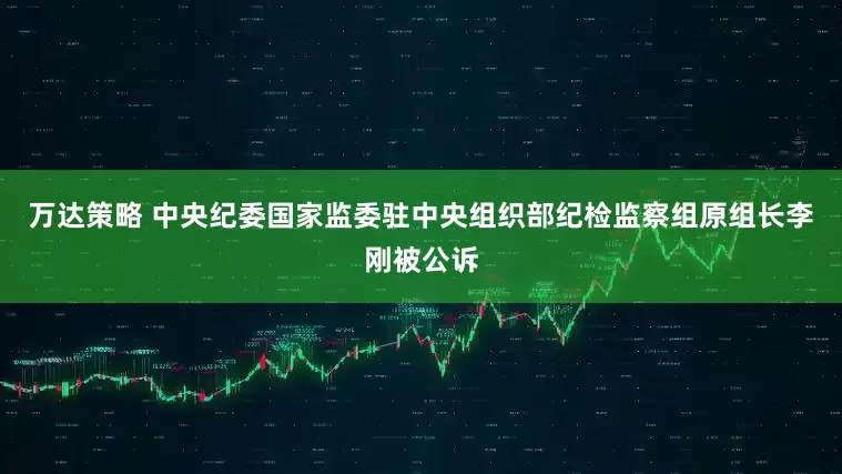 万达策略 中央纪委国家监委驻中央组织部纪检监察组原组长李刚被公诉