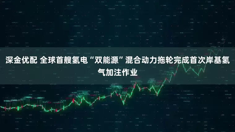深金优配 全球首艘氢电“双能源”混合动力拖轮完成首次岸基氢气加注作业