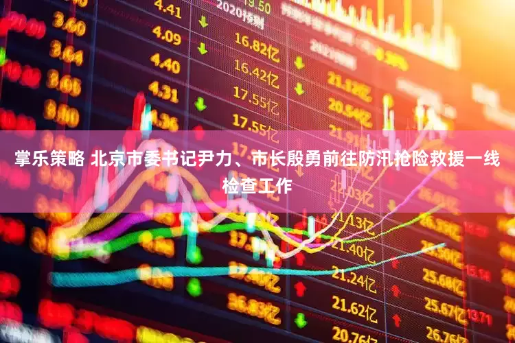 掌乐策略 北京市委书记尹力、市长殷勇前往防汛抢险救援一线检查工作