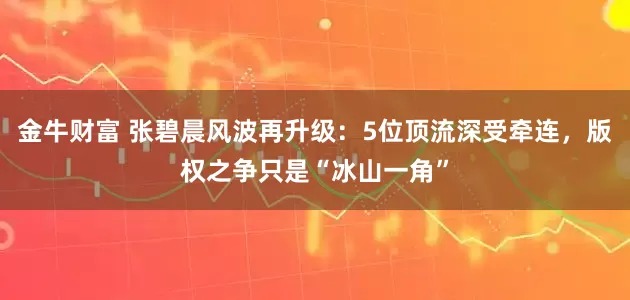 金牛财富 张碧晨风波再升级：5位顶流深受牵连，版权之争只是“冰山一角”