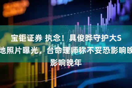 宝钜证券 执念！具俊晔守护大S墓地照片曝光，台命理师称不妥恐影响晚年