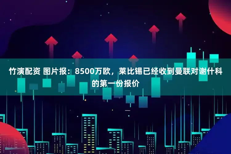 竹演配资 图片报：8500万欧，莱比锡已经收到曼联对谢什科的第一份报价