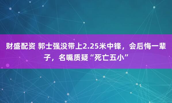 财盛配资 郭士强没带上2.25米中锋，会后悔一辈子，名嘴质疑“死亡五小”