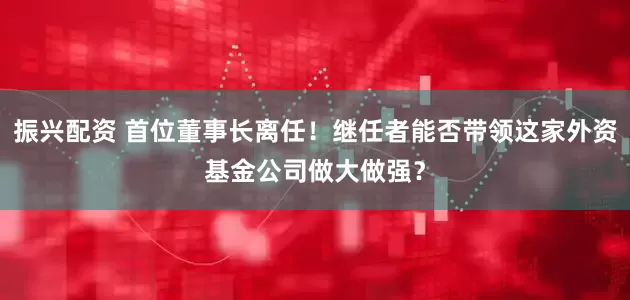 振兴配资 首位董事长离任！继任者能否带领这家外资基金公司做大做强？