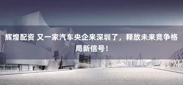 辉煌配资 又一家汽车央企来深圳了，释放未来竞争格局新信号！