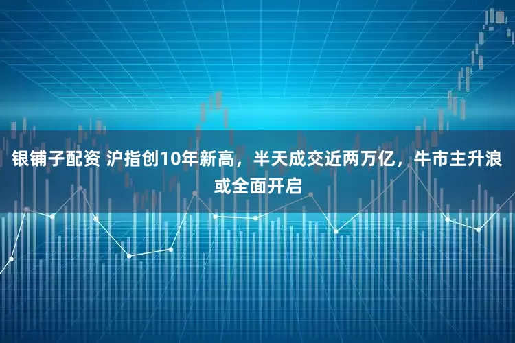 银铺子配资 沪指创10年新高，半天成交近两万亿，牛市主升浪或全面开启